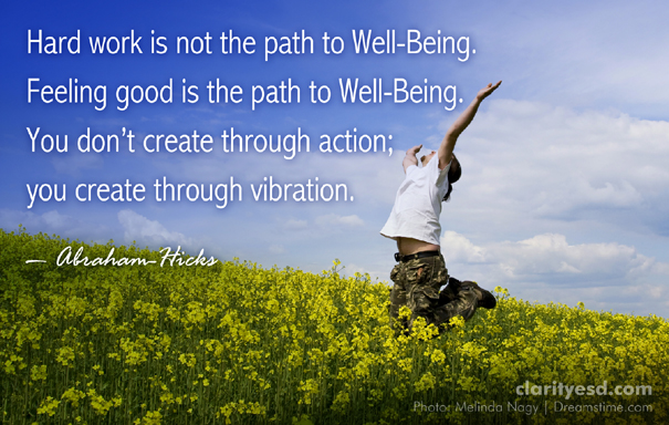 Hard work is not the path to Well-Being. Feeling good is the path to Well-Being. You don’t create through action; you create through vibration.