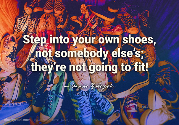Step into your own shoes, not somebody else's; they're not going to fit!