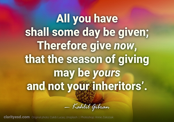 All you have shall some day be given; Therefore give now, that the season of giving may be yours and not your inheritors’.