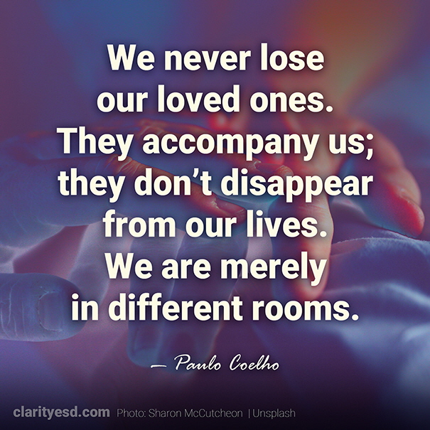 We never lose our loved ones. They accompany us; they don’t disappear from our lives. We are merely in different rooms.