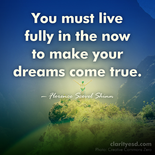 You must live fully in the now to make your dreams come true.