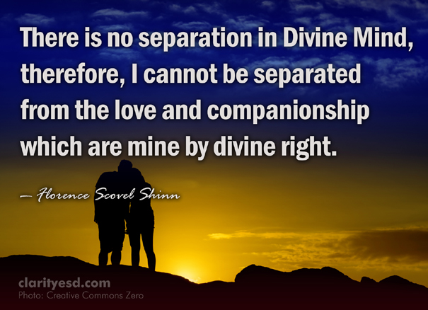 There is no separation in Divine Mind, therefore, I cannot be separated from the love and companionship which are mine by divine right.