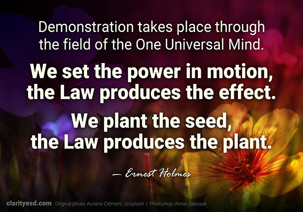 Demonstration takes place through the field of the One Universal Mind. We set the power in motion, the Law produces the effect. We plant the seed, the Law produces the plant.