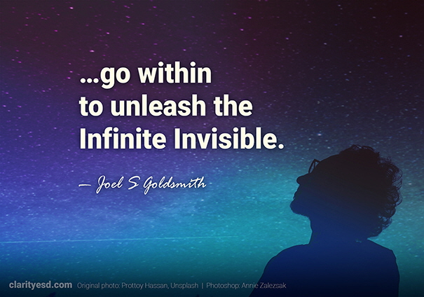 In going within, we do not turn to our own spirituality or our own goodness or our own strength or our own knowledge; but we go within to unleash the Infinite Invisible.