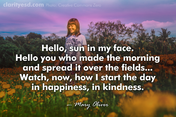 Hello, sun in my face. Hello you who made the morning and spread it over the fields... Watch, now, how I start the day in happiness, in kindness.