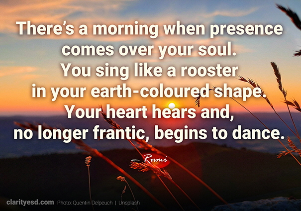 There’s a morning when presence comes over your soul. You sing like a rooster in your earth-coloured shape. Your heart hears and, no longer frantic, begins to dance.